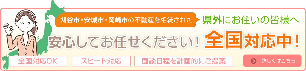 刈谷市・安城市・岡崎市の不動産を相続された県外にお住まいの皆様へ
安心してお任せください！全国対応中！
全国対応OK、スピード対応、面談日程を計画的にご提案　詳しくはこちら