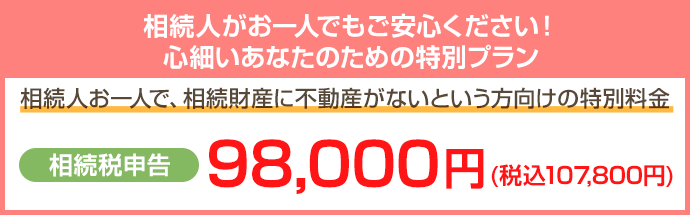 相続人がお一人でもご安心ください！心細いあなたのための特別プラン 相続人お一人で、相続財産に不動産がないという方向けの特別料金 相続税申告98,000円(+税) こちらをクリック
